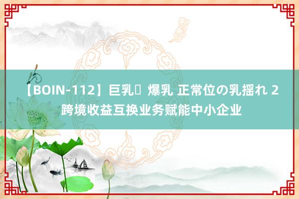 【BOIN-112】巨乳・爆乳 正常位の乳揺れ 2 跨境收益互换业务赋能中小企业