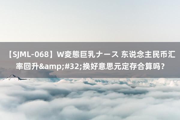 【SJML-068】W変態巨乳ナース 东说念主民币汇率回升&#32;换好意思元定存合算吗？