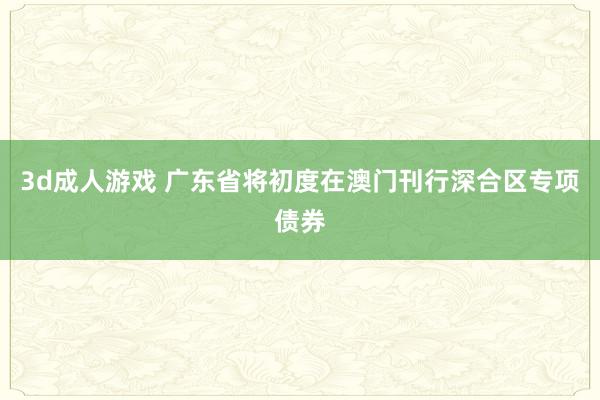 3d成人游戏 广东省将初度在澳门刊行深合区专项债券
