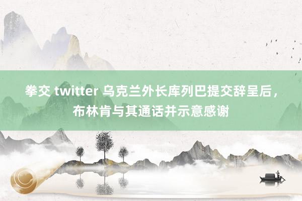 拳交 twitter 乌克兰外长库列巴提交辞呈后，布林肯与其通话并示意感谢