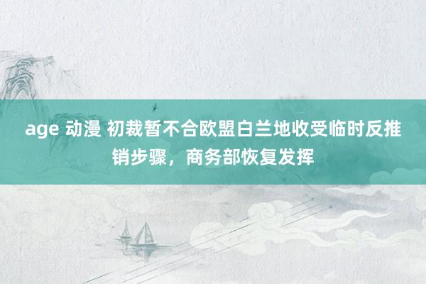 age 动漫 初裁暂不合欧盟白兰地收受临时反推销步骤，商务部恢复发挥