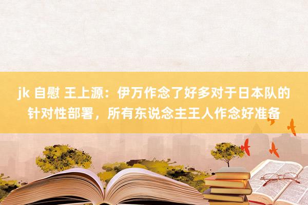 jk 自慰 王上源：伊万作念了好多对于日本队的针对性部署，所有东说念主王人作念好准备