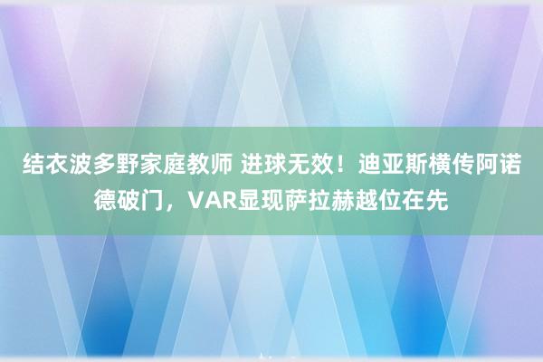结衣波多野家庭教师 进球无效！迪亚斯横传阿诺德破门，VAR显现萨拉赫越位在先