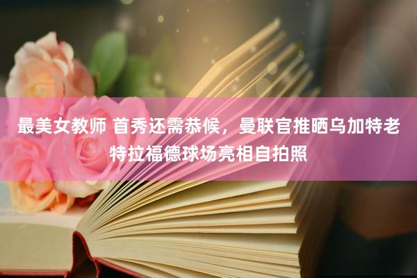 最美女教师 首秀还需恭候，曼联官推晒乌加特老特拉福德球场亮相自拍照
