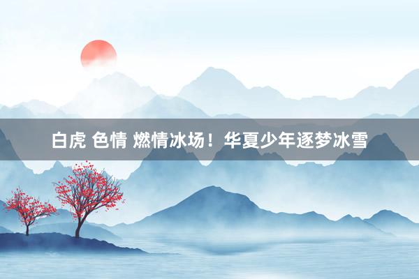 白虎 色情 燃情冰场！华夏少年逐梦冰雪