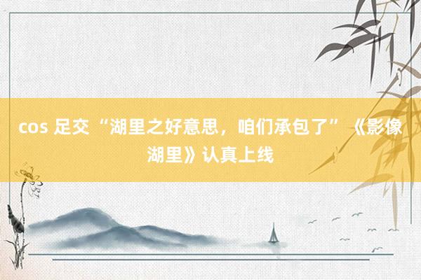 cos 足交 “湖里之好意思，咱们承包了” 《影像湖里》认真上线