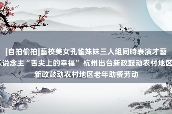 [自拍偷拍]藝校美女孔雀妹妹三人組同時表演才藝 守住乡村老东说念主“舌尖上的幸福” 杭州出台新政鼓动农村地区老年助餐劳动