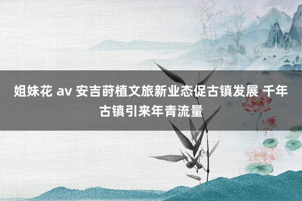 姐妹花 av 安吉莳植文旅新业态促古镇发展 千年古镇引来年青流量