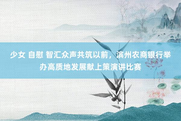少女 自慰 智汇众声共筑以前，滨州农商银行举办高质地发展献上策演讲比赛