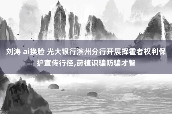 刘涛 ai换脸 光大银行滨州分行开展挥霍者权利保护宣传行径,莳植识骗防骗才智