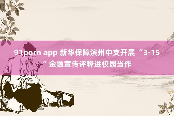 91porn app 新华保障滨州中支开展 “3·15”金融宣传评释进校园当作