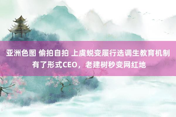 亚洲色图 偷拍自拍 上虞蜕变履行选调生教育机制 有了形式CEO，老建树秒变网红地