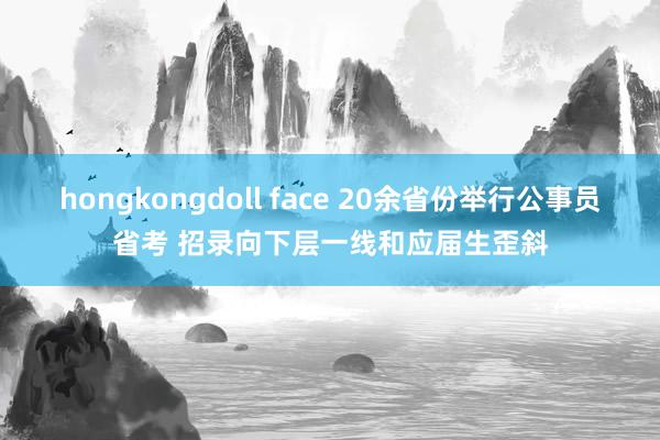 hongkongdoll face 20余省份举行公事员省考 招录向下层一线和应届生歪斜