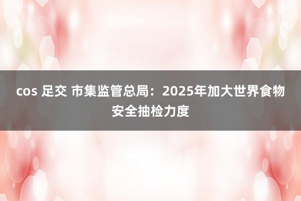 cos 足交 市集监管总局：2025年加大世界食物安全抽检力度