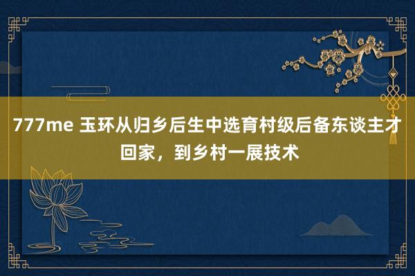 777me 玉环从归乡后生中选育村级后备东谈主才 回家，到乡村一展技术