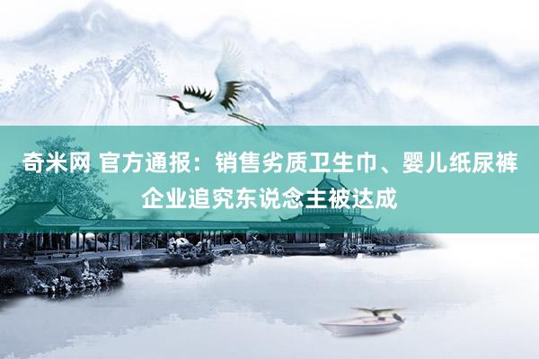 奇米网 官方通报：销售劣质卫生巾、婴儿纸尿裤企业追究东说念主被达成