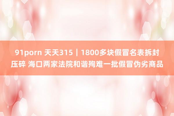 91porn 天天315｜1800多块假冒名表拆封压碎 海口两家法院和谐殉难一批假冒伪劣商品