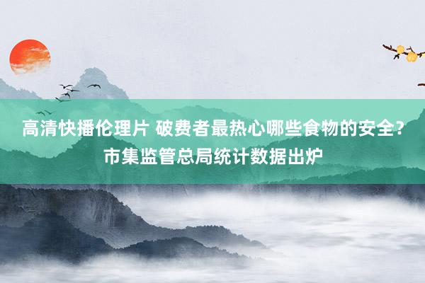高清快播伦理片 破费者最热心哪些食物的安全？市集监管总局统计数据出炉