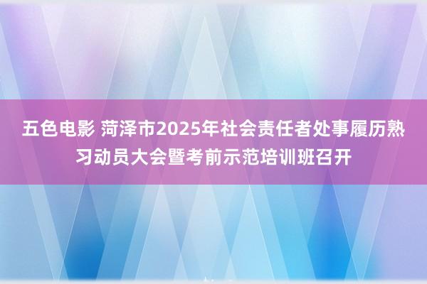 五色电影 菏泽市2025年社会责任者处事履历熟习动员大会暨考前示范培训班召开