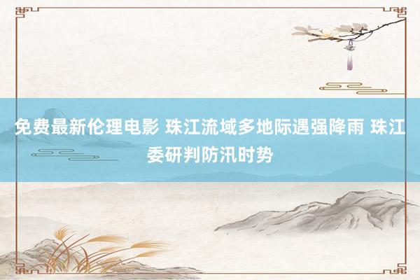 免费最新伦理电影 珠江流域多地际遇强降雨 珠江委研判防汛时势