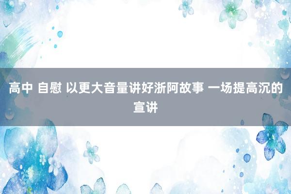 高中 自慰 以更大音量讲好浙阿故事 一场提高沉的宣讲