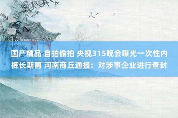 国产精品 自拍偷拍 央视315晚会曝光一次性内裤长期菌 河南商丘通报：对涉事企业进行查封