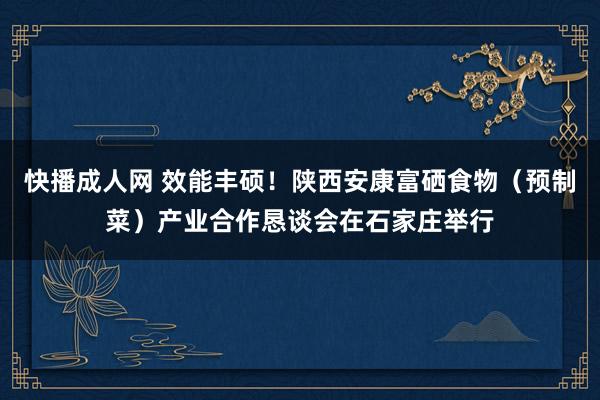 快播成人网 效能丰硕！陕西安康富硒食物（预制菜）产业合作恳谈会在石家庄举行