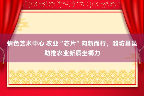 情色艺术中心 农业“芯片”向新而行，潍坊昌邑助推农业新质坐褥力