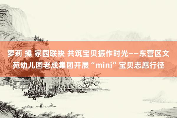 萝莉 操 家园联袂 共筑宝贝振作时光——东营区文苑幼儿园老成集团开展“mini”宝贝志愿行径
