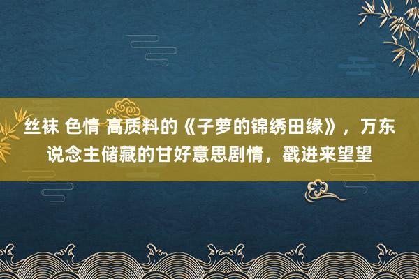 丝袜 色情 高质料的《子萝的锦绣田缘》，万东说念主储藏的甘好意思剧情，戳进来望望