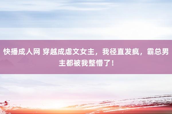 快播成人网 穿越成虐文女主，我径直发疯，霸总男主都被我整懵了！