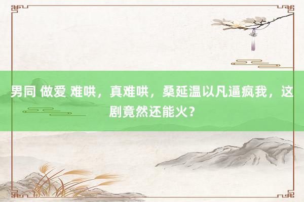 男同 做爱 难哄，真难哄，桑延温以凡逼疯我，这剧竟然还能火？