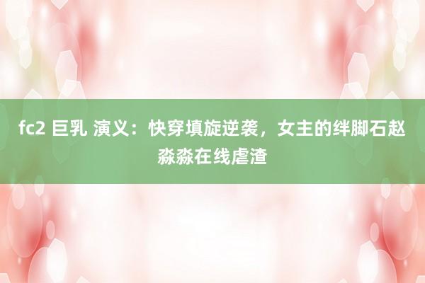 fc2 巨乳 演义：快穿填旋逆袭，女主的绊脚石赵淼淼在线虐渣