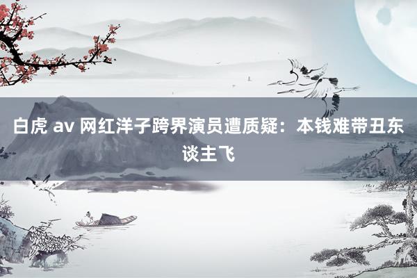 白虎 av 网红洋子跨界演员遭质疑：本钱难带丑东谈主飞