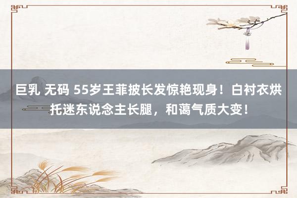 巨乳 无码 55岁王菲披长发惊艳现身！白衬衣烘托迷东说念主长腿，和蔼气质大变！