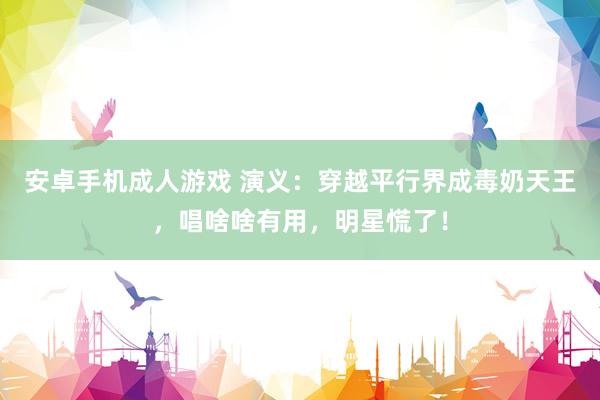 安卓手机成人游戏 演义：穿越平行界成毒奶天王，唱啥啥有用，明星慌了！