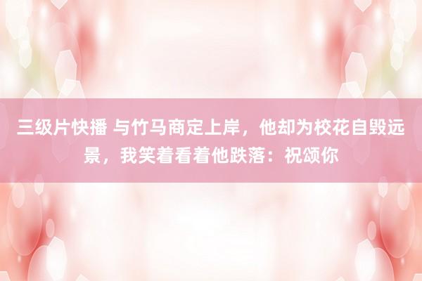 三级片快播 与竹马商定上岸，他却为校花自毁远景，我笑着看着他跌落：祝颂你