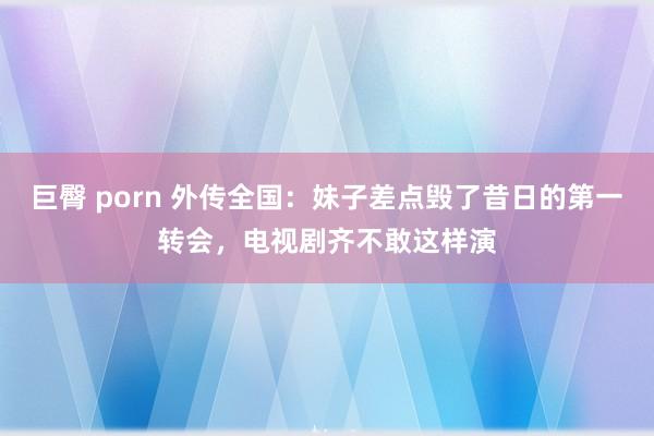 巨臀 porn 外传全国：妹子差点毁了昔日的第一转会，电视剧齐不敢这样演