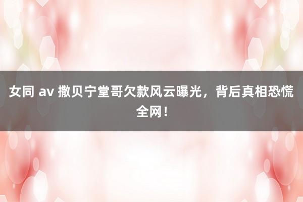 女同 av 撒贝宁堂哥欠款风云曝光，背后真相恐慌全网！