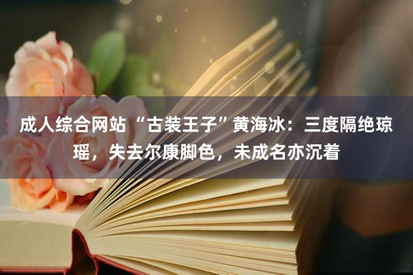 成人综合网站 “古装王子”黄海冰：三度隔绝琼瑶，失去尔康脚色，未成名亦沉着