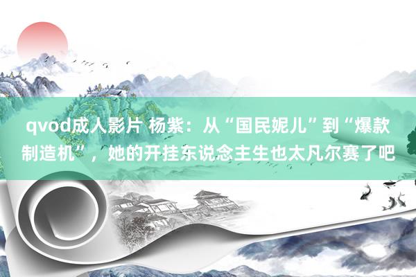 qvod成人影片 杨紫：从“国民妮儿”到“爆款制造机”，她的开挂东说念主生也太凡尔赛了吧