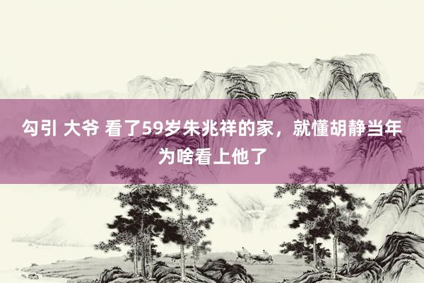 勾引 大爷 看了59岁朱兆祥的家，就懂胡静当年为啥看上他了