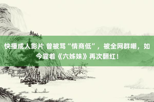 快播成人影片 曾被骂“情商低”，被全网群嘲，如今靠着《六姊妹》再次翻红！