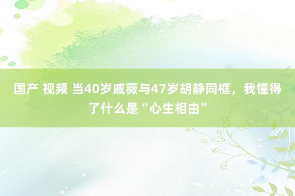 国产 视频 当40岁戚薇与47岁胡静同框，我懂得了什么是“心生相由”
