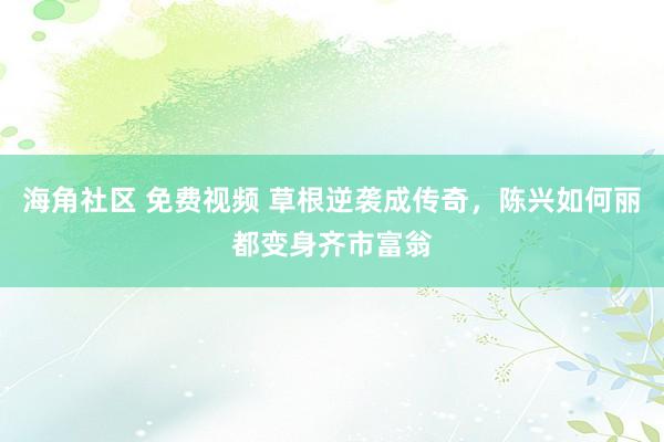 海角社区 免费视频 草根逆袭成传奇，陈兴如何丽都变身齐市富翁