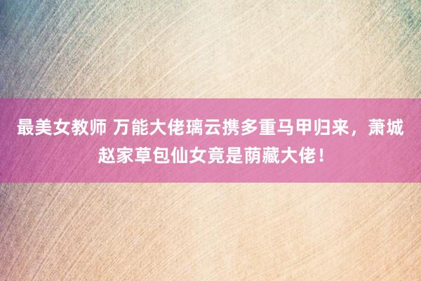 最美女教师 万能大佬璃云携多重马甲归来，萧城赵家草包仙女竟是荫藏大佬！