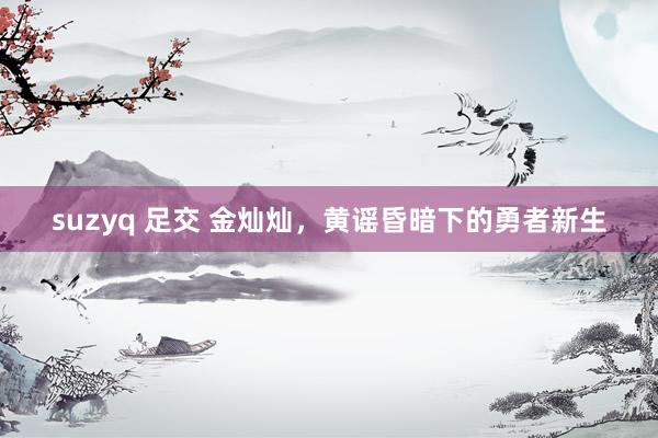 suzyq 足交 金灿灿，黄谣昏暗下的勇者新生