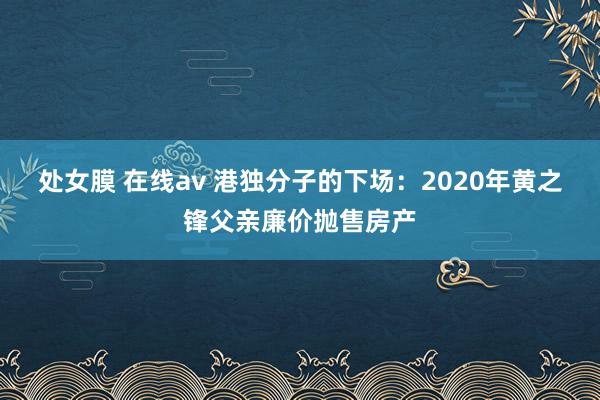 处女膜 在线av 港独分子的下场：2020年黄之锋父亲廉价抛售房产