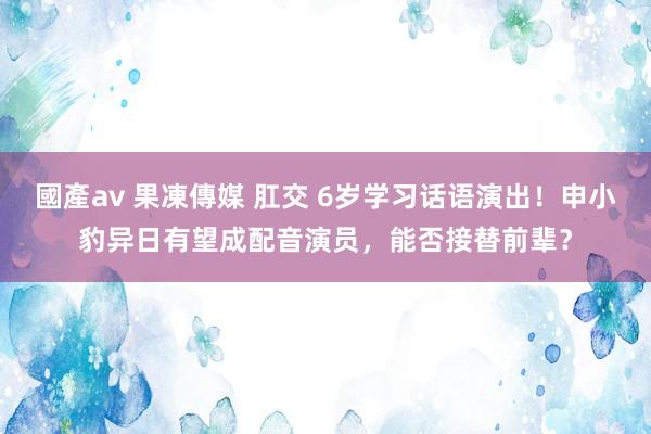 國產av 果凍傳媒 肛交 6岁学习话语演出！申小豹异日有望成配音演员，能否接替前辈？