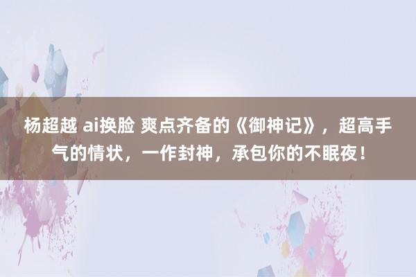 杨超越 ai换脸 爽点齐备的《御神记》，超高手气的情状，一作封神，承包你的不眠夜！
